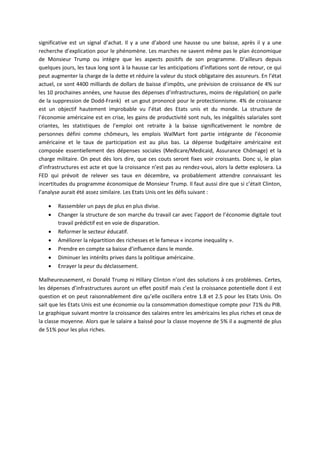 significative est un signal d’achat. Il y a une d’abord une hausse ou une baisse, après il y a une
recherche d’explication pour le phénomène. Les marches ne savent même pas le plan économique
de Monsieur Trump ou intègre que les aspects positifs de son programme. D’ailleurs depuis
quelques jours, les taux long sont à la hausse car les anticipations d’inflations sont de retour, ce qui
peut augmenter la charge de la dette et réduire la valeur du stock obligataire des assureurs. En l’état
actuel, ce sont 4400 milliards de dollars de baisse d’impôts, une prévision de croissance de 4% sur
les 10 prochaines années, une hausse des dépenses d’infrastructures, moins de régulation( on parle
de la suppression de Dodd-Frank) et un gout prononcé pour le protectionnisme. 4% de croissance
est un objectif hautement improbable vu l’état des Etats unis et du monde. La structure de
l’économie américaine est en crise, les gains de productivité sont nuls, les inégalités salariales sont
criantes, les statistiques de l’emploi ont retraite à la baisse significativement le nombre de
personnes défini comme chômeurs, les emplois WalMart font partie intégrante de l’économie
américaine et le taux de participation est au plus bas. La dépense budgétaire américaine est
composée essentiellement des dépenses sociales (Medicare/Medicaid, Assurance Chômage) et la
charge militaire. On peut dès lors dire, que ces couts seront fixes voir croissants. Donc si, le plan
d’infrastructures est acte et que la croissance n’est pas au rendez-vous, alors la dette explosera. La
FED qui prévoit de relever ses taux en décembre, va probablement attendre connaissant les
incertitudes du programme économique de Monsieur Trump. Il faut aussi dire que si c’était Clinton,
l’analyse aurait été assez similaire. Les Etats Unis ont les défis suivant :
 Rassembler un pays de plus en plus divise.
 Changer la structure de son marche du travail car avec l’apport de l’économie digitale tout
travail prédictif est en voie de disparation.
 Reformer le secteur éducatif.
 Améliorer la répartition des richesses et le fameux « income inequality ».
 Prendre en compte sa baisse d’influence dans le monde.
 Diminuer les intérêts prives dans la politique américaine.
 Enrayer la peur du déclassement.
Malheureusement, ni Donald Trump ni Hillary Clinton n’ont des solutions à ces problèmes. Certes,
les dépenses d’infrastructures auront un effet positif mais c’est la croissance potentielle dont il est
question et on peut raisonnablement dire qu’elle oscillera entre 1.8 et 2.5 pour les Etats Unis. On
sait que les Etats Unis est une économie ou la consommation domestique compte pour 71% du PIB.
Le graphique suivant montre la croissance des salaires entre les américains les plus riches et ceux de
la classe moyenne. Alors que le salaire a baissé pour la classe moyenne de 5% il a augmenté de plus
de 51% pour les plus riches.
 