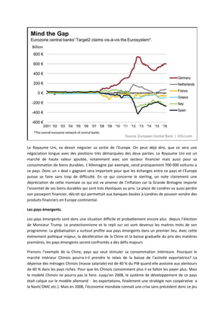 Le Royaume Uni, va devoir négocier sa sortie de l’Europe. On peut déjà dire, que ce sera une
négociation longue avec des positions très démarquées des deux parties. Le Royaume Uni est un
marché de haute valeur ajoutée, notamment avec son secteur financier mais aussi pour sa
consommation de biens durables. L’Allemagne par exemple, vend pratiquement 700 000 voitures a
ce pays. Donc un « deal » gagnant sera important pour que les échanges entre ce pays et l’Europe
puisse se faire sans trop de difficulté. En ce qui concerne le sterling, on note clairement une
dépréciation de cette monnaie ce qui est va amener de l’inflation car la Grande Bretagne importe
l’essentiel de ses biens durables qui sont très élastiques au prix. La place de Londres va aussi perdre
son passeport financier, décret qui permettait aux banques basées à Londres de pouvoir vendre des
produits financiers en Europe continental.
Les pays émergents.
Les pays émergents sont dans une situation difficile et probablement encore plus depuis l’élection
de Monsieur Trump. Le protectionnisme et le repli sur soi sont devenus les maitres mots de son
programme. La globalisation a surtout profite aux pays émergents dans un premier lieu. Avec cette
évènement politique majeur, la décélération de la Chine et la baisse graduelle du prix des matières
premières, les pays émergents seront confrontés a des défis majeurs
Prenons l’exemple de la Chine, pays qui veut stimuler sa consommation intérieure. Pourquoi le
marché intérieur Chinois pourra-t-il prendre le relais de la baisse de l’activité exportatrice? La
dépense des ménages Chinois (masse salariale) est de 40 % du PIB quand elle avoisine aux alentours
de 60 % dans les pays riches. Pour que les Chinois consomment plus il va falloir les payer plus. Mais
le modelé Chinois ne pourra pas le faire. Jusqu'en 2008, le système de développement de ce pays
était calque sur le modèle allemand - les exportations, finalement une stratégie non coopérative a
la Nash( OMC etc.). Mais en 2008, l’économie mondiale connait une crise sans précèdent donc ce jeu
 
