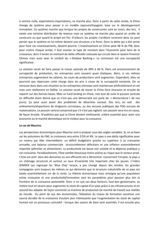 à somme nulle, exportations-importations, ne marche plus. Donc à partir de cette année, la Chine
change de système pour passer à un modèle Japonais/Espagnol, base sur le développement
immobilier. Ce système marche que lorsque les projets de construction sont en cours, des lors, il
existe une certaine distribution de revenus mais ce système ne marche plus quand on arrête de
construire ou que quand le projet est fini. D'ailleurs, les projets s’arrêtent rarement donc on peut
penser que le système en lui-même devient une structure a la Ponzi. Donc la dette qui a été servie
pour faire ces investissements, devient pourrie. L’investissement en Chine pesé 48 % de PIB, donc
pour croitre chaque année, il faut investir ce type de montant dans l’économie pour faire de la
croissance, donc il existe un montant de dette officielle colossale qui circule dans le system financier
Chinois mais aussi avec le conduit du « Shadow Banking ». La conclusion est une surcapacité
significative.
La solution serait de faire passer la masse salariale de 40% à 60 %. Dans cet environnement de
surcapacité de production, les entreprises sont souvent quasi étatiques. Alors, si ces mêmes
entreprises augmentent les salaires, les couts de productions vont augmenter. Cependant, elles ne
pourront pas répercuter cette charge dans les prix à cause de la surcapacité existante. On se
retrouve donc dans une situation ou les entreprises chinoises sont maintenues artificiellement en vie
mais sont réellement en faillite. La solution serait de laisser la Chine faire récession et ensuite de
repartir sur des bonnes bases. Mais un hard landing en Chine, met tout de suite le pouvoir centrale
en difficulté étant donné que ce n’est pas une démocratie (on parle de « démocrature » de nos
jours). Ça peut aussi poser des problèmes de désordres sociaux. Des lors, on voit des
enlèvements/disparitions de dirigeants corrompus, ou des excuses publiques des PDG accuses de
malversations. Le pouvoir central comprend que s'il n’est pas vigilant, son pouvoir sera mis en cause,
de façon brutale. N'oublions pas que la Chine devient vieillissante, critère essentiel pour avoir une
économie ou le marché domestique est le moteur pour la croissance.
Le cas de Maurice.
Les perspectives économiques pour Maurice sont à analyser sous des angles variables. Si, on se base
sur les prévisions du FMI, la croissance sera entre 3.5% et 4%. Le pays a une dette significative pour
un revenu par tête intermédiaire, un déficit budgétaire proche ou supérieur à sa croissance
annuelle, une balance commerciale structurellement déficitaire et une inflation essentiellement
importée (pétrolier et alimentaire). La productivité est basse voir volatile et la dépense publique y
est croissante. Paradoxalement, l’Etat semble beaucoup moins averse au risque que le secteur privé.
L’Etat est actif dans des domaines ou son efficacité est à démontrer. Concernant l’emploi, le pays a
un chômage structurel et surtout un taux d’inactivité très important chez les jeunes. L’indice
SEMDEX qui regroupe les ‘Blue Chip’ locaux, a pas changé depuis des années, les grandes
compagnies sont toujours les mêmes ce qui démontre que la structure industrielle de ce pays est
basée essentiellement sur de la rente. La théorie économique nous enseigne qu’une population
active croissante et une productivité/innovation sont les paramètres pour pousser plus loin la
frontière de la croissance potentielle. Donc si on suit ces deux facteurs, tout bon gestionnaire, va
mettre tout en œuvre pour augmenter le stock de capital d’un pays grâce à ses infrastructures et en
second lieu adapter de façon constante sa machine de production (le marché de travail) aux réalités
du monde. Du point de vue des économistes, l'élévation du niveau de formation constitue une
source durable de la croissance d'autant plus intéressante que l'augmentation du stock de capital
humain est un processus cumulatif : lorsque des savoirs de base sont assimilés, il est ensuite plus
 