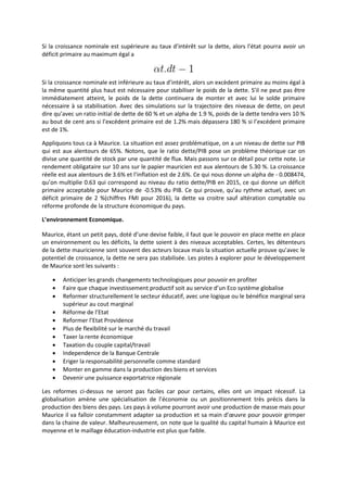 Si la croissance nominale est supérieure au taux d’intérêt sur la dette, alors l’état pourra avoir un
déficit primaire au maximum égal a
Si la croissance nominale est inférieure au taux d’intérêt, alors un excèdent primaire au moins égal à
la même quantité plus haut est nécessaire pour stabiliser le poids de la dette. S’il ne peut pas être
immédiatement atteint, le poids de la dette continuera de monter et avec lui le solde primaire
nécessaire à sa stabilisation. Avec des simulations sur la trajectoire des niveaux de dette, on peut
dire qu’avec un ratio initial de dette de 60 % et un alpha de 1.9 %, poids de la dette tendra vers 10 %
au bout de cent ans si l’excédent primaire est de 1.2% mais dépassera 180 % si l’excédent primaire
est de 1%.
Appliquons tous ca à Maurice. La situation est assez problématique, on a un niveau de dette sur PIB
qui est aux alentours de 65%. Notons, que le ratio dette/PIB pose un problème théorique car on
divise une quantité de stock par une quantité de flux. Mais passons sur ce détail pour cette note. Le
rendement obligataire sur 10 ans sur le papier mauricien est aux alentours de 5.30 %. La croissance
réelle est aux alentours de 3.6% et l’inflation est de 2.6%. Ce qui nous donne un alpha de - 0.008474,
qu’on multiplie 0.63 qui correspond au niveau du ratio dette/PIB en 2015, ce qui donne un déficit
primaire acceptable pour Maurice de -0.53% du PIB. Ce qui prouve, qu’au rythme actuel, avec un
déficit primaire de 2 %(chiffres FMI pour 2016), la dette va croitre sauf altération comptable ou
réforme profonde de la structure économique du pays.
L’environnement Economique.
Maurice, étant un petit pays, doté d’une devise faible, il faut que le pouvoir en place mette en place
un environnement ou les déficits, la dette soient à des niveaux acceptables. Certes, les détenteurs
de la dette mauricienne sont souvent des acteurs locaux mais la situation actuelle prouve qu’avec le
potentiel de croissance, la dette ne sera pas stabilisée. Les pistes à explorer pour le développement
de Maurice sont les suivants :
 Anticiper les grands changements technologiques pour pouvoir en profiter
 Faire que chaque investissement productif soit au service d’un Eco système globalise
 Reformer structurellement le secteur éducatif, avec une logique ou le bénéfice marginal sera
supérieur au cout marginal
 Réforme de l’Etat
 Reformer l’Etat Providence
 Plus de flexibilité sur le marché du travail
 Taxer la rente économique
 Taxation du couple capital/travail
 Independence de la Banque Centrale
 Eriger la responsabilité personnelle comme standard
 Monter en gamme dans la production des biens et services
 Devenir une puissance exportatrice régionale
Les reformes ci-dessus ne seront pas faciles car pour certains, elles ont un impact récessif. La
globalisation amène une spécialisation de l’économie ou un positionnement très précis dans la
production des biens des pays. Les pays à volume pourront avoir une production de masse mais pour
Maurice il va falloir constamment adapter sa production et sa main d’œuvre pour pouvoir grimper
dans la chaine de valeur. Malheureusement, on note que la qualité du capital humain à Maurice est
moyenne et le maillage éducation-industrie est plus que faible.
 