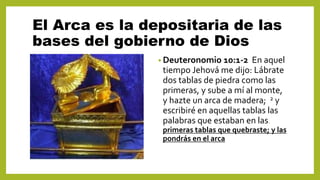 El Arca es la depositaria de las
bases del gobierno de Dios
• Deuteronomio 10:1-2 En aquel
tiempo Jehová me dijo: Lábrate
dos tablas de piedra como las
primeras, y sube a mí al monte,
y hazte un arca de madera; 2 y
escribiré en aquellas tablas las
palabras que estaban en las.
primeras tablas que quebraste; y las
pondrás en el arca
 