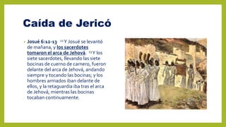 Caída de Jericó
• Josué 6:12-13 12Y Josué se levantó
de mañana, y los sacerdotes
tomaron el arca de Jehová. 13Y los
siete sacerdotes, llevando las siete
bocinas de cuerno de carnero, fueron
delante del arca de Jehová, andando
siempre y tocando las bocinas; y los
hombres armados iban delante de
ellos, y la retaguardia iba tras el arca
de Jehová, mientras las bocinas
tocaban continuamente.
 