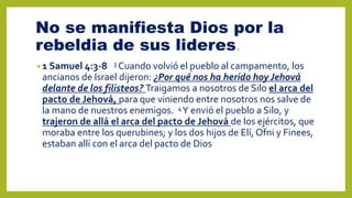 No se manifiesta Dios por la
rebeldia de sus lideres.
• 1 Samuel 4:3-8 3 Cuando volvió el pueblo al campamento, los
ancianos de Israel dijeron: ¿Por qué nos ha herido hoy Jehová
delante de los filisteos? Traigamos a nosotros de Silo el arca del
pacto de Jehová, para que viniendo entre nosotros nos salve de
la mano de nuestros enemigos. 4Y envió el pueblo a Silo, y
trajeron de allá el arca del pacto de Jehová de los ejércitos, que
moraba entre los querubines; y los dos hijos de Elí, Ofni y Finees,
estaban allí con el arca del pacto de Dios
 