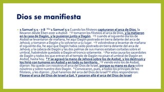 Dios se manifiesta
• 1 Samuel 5:1 - 7:8 R60 1 Samuel 5:1 Cuando los filisteos capturaron el arca de Dios, la
llevaron desde Eben-ezer a Asdod. 2Y tomaron los filisteos el arca de Dios, y la metieron
en la casa de Dagón, y la pusieron junto a Dagón. 3Y cuando al siguiente día los de
Asdod se levantaron de mañana, he aquí Dagón postrado en tierra delante del arca de
Jehová; y tomaron a Dagón y lo volvieron a su lugar. 4Y volviéndose a levantar de mañana
el siguiente día, he aquí que Dagón había caído postrado en tierra delante del arca de
Jehová; y la cabeza de Dagón y las dos palmas de sus manos estaban cortadas sobre el
umbral, habiéndole quedado a Dagón el tronco solamente. 5 Por esta causa los sacerdotes
de Dagón y todos los que entran en el templo de Dagón no pisan el umbral de Dagón en
Asdod, hasta hoy. 6Y se agravó la mano de Jehová sobre los de Asdod, y los destruyó y
los hirió con tumores en Asdod y en todo su territorio. 7Y viendo esto los de Asdod,
dijeron: No quede con nosotros el arca del Dios de Israel, porque su mano es dura sobre
nosotros y sobre nuestro dios Dagón. 8 Convocaron, pues, a todos los príncipes de los
filisteos, y les dijeron: ¿Qué haremos del arca del Dios de Israel?Y ellos respondieron:
Pásese el arca del Dios de Israel a Gat.Y pasaron allá el arca del Dios de Israel
 