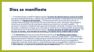 Dios se manifiesta
• . 9Y aconteció que cuando la habían pasado, la mano de Jehová estuvo contra la ciudad
con gran quebrantamiento, y afligió a los hombres de aquella ciudad desde el chico hasta
el grande, y se llenaron de tumores. 10 Entonces enviaron el arca de Dios a Ecrón.Y
cuando el arca de Dios vino a Ecrón, los ecronitas dieron voces, diciendo: Han pasado a
nosotros el arca del Dios de Israel para matarnos a nosotros y a nuestro pueblo. 11Y
enviaron y reunieron a todos los príncipes de los filisteos, diciendo: Enviad el arca del Dios
de Israel, y vuélvase a su lugar, y no nos mate a nosotros ni a nuestro pueblo; porque había
consternación de muerte en toda la ciudad, y la mano de Dios se había agravado allí. 12Y
los que no morían, eran heridos de tumores; y el clamor de la ciudad subía al cielo.
• R60 1 Samuel 6:1 Estuvo el arca de Jehová en la tierra de los filisteos siete meses. 2
Entonces los filisteos, llamando a los sacerdotes y adivinos, preguntaron: ¿Qué haremos
del arca de Jehová? Hacednos saber de qué manera la hemos de volver a enviar a su lugar.
3 Ellos dijeron: Si enviáis el arca del Dios de Israel, no la enviéis vacía, sino pagadle la
expiación; entonces seréis sanos, y conoceréis por qué no se apartó de vosotros su mano. 4
Y ellos dijeron: ¿Y qué será la expiación que le pagaremos? Ellos respondieron
 
