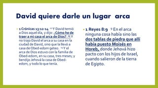David quiere darle un lugar arca
• 1 Crónicas 13:12-14 12Y David temió
a Dios aquel día, y dijo: ¿Cómo he de
traer a mi casa el arca de Dios? 13 Y
no trajo David el arca a su casa en la
ciudad de David, sino que la llevó a
casa de Obed-edom geteo. 14Y el
arca de Dios estuvo con la familia de
Obed-edom, en su casa, tres meses; y
bendijo Jehová la casa de Obed-
edom, y todo lo que tenía.
• 1 Reyes 8:9 9 En el arca
ninguna cosa había sino las
dos tablas de piedra que allí
había puesto Moisés en
Horeb, donde Jehová hizo
pacto con los hijos de Israel,
cuando salieron de la tierra
de Egipto.
 