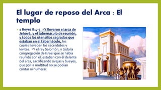 El lugar de reposo del Arca : El
templo
• 1 Reyes 8:4-5 4Y llevaron el arca de
Jehová, y el tabernáculo de reunión,
y todos los utensilios sagrados que
estaban en el tabernáculo, los
cuales llevaban los sacerdotes y
levitas. 5Y el rey Salomón, y toda la
congregación de Israel que se había
reunido con él, estaban con él delante
del arca, sacrificando ovejas y bueyes,
que por la multitud no se podían
contar ni numerar.
 