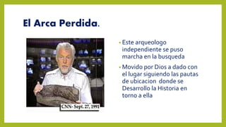 El Arca Perdida.
• Este arqueologo
independiente se puso
marcha en la busqueda
• Movido por Dios a dado con
el lugar siguiendo las pautas
de ubicacion donde se
Desarrollo la Historia en
torno a ella
 