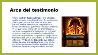 Arca del testimonio
• 18 Harás también dos querubines de oro; labrados a
martillo los harás en los dos extremos del propiciatorio.
19 Harás, pues, un querubín en un extremo, y un
querubín en el otro extremo; de una pieza con el
propiciatorio harás los querubines en sus dos extremos.
20Y los querubines extenderán por encima las alas,
cubriendo con sus alas el propiciatorio; sus rostros el
uno enfrente del otro, mirando al propiciatorio los
rostros de los querubines. 21Y pondrás el propiciatorio
encima del arca, y en el arca pondrás el testimonio que
yo te daré. 22 Y de allí me declararé a ti, y hablaré
contigo de sobre el propiciatorio, de entre los dos
querubines que están sobre el arca del testimonio,
todo lo que yo te mandare para los hijos de Israel.
 