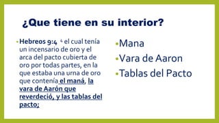 ¿Que tiene en su interior?
•Hebreos 9:4 4 el cual tenía
un incensario de oro y el
arca del pacto cubierta de
oro por todas partes, en la
que estaba una urna de oro
que contenía el maná, la
vara de Aarón que
reverdeció, y las tablas del
pacto;
•Mana
•Vara de Aaron
•Tablas del Pacto
 