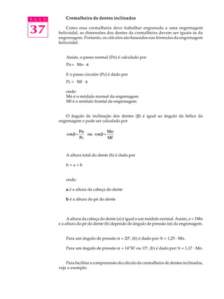 37
A U L A Cremalheira de dentes inclinados
Cremalheira de dentes inclinados
Cremalheira de dentes inclinados
Cremalheira de dentes inclinados
Cremalheira de dentes inclinados
Como essa cremalheira deve trabalhar engrenada a uma engrenagem
helicoidal, as dimensões dos dentes da cremalheira devem ser iguais às da
engrenagem. Portanto, os cálculos são baseados nas fórmulas da engrenagem
helicoidal.
Assim, o passo normal (Pn) é calculado por
Pn= Mn · p
E o passo circular (Pc) é dado por
Pc = Mf · p
onde:
Mn é o módulo normal da engrenagem
Mf é o módulo frontal da engrenagem
O ângulo de inclinação dos dentes (b) é igual ao ângulo da hélice da
engrenagem e pode ser calculado por
cos cos
β β
= =
Pn
Pc
ou
Mn
Mf
A altura total do dente (h) é dada por
h = a + b
onde:
a
a
a
a
a é a altura da cabeça do dente
b
b
b
b
b é a altura do pé do dente
A altura da cabeça do dente (a) é igual a um módulo normal. Assim, a = 1Mn
e a altura do pé do dente (b) depende do ângulo de pressão (a) da engrenagem.
Para um ângulo de pressão a = 20º, (b) é dado por: b = 1,25 · Mn.
Para um ângulo de pressão a = 14º30' ou 15º, (b) é dado por: b = 1,17 · Mn.
Para facilitar a compreensão do cálculo da cremalheira de dentes inclinados,
veja o exemplo.
 