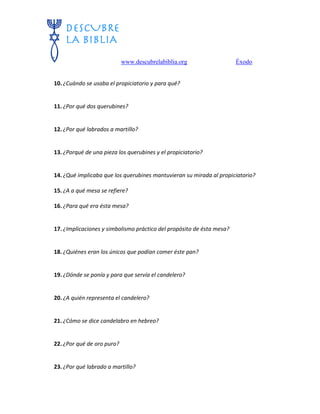 www.descubrelabiblia.org Éxodo
10. ¿Cuándo se usaba el propiciatorio y para qué?
11. ¿Por qué dos querubines?
12. ¿Por qué labrados a martillo?
13. ¿Porqué de una pieza los querubines y el propiciatorio?
14. ¿Qué implicaba que los querubines mantuvieran su mirada al propiciatorio?
15. ¿A a qué mesa se refiere?
16. ¿Para qué era ésta mesa?
17. ¿Implicaciones y simbolismo práctico del propósito de ésta mesa?
18. ¿Quiénes eran los únicos que podían comer éste pan?
19. ¿Dónde se ponía y para que servía el candelero?
20. ¿A quién representa el candelero?
21. ¿Cómo se dice candelabro en hebreo?
22. ¿Por qué de oro puro?
23. ¿Por qué labrado a martillo?
 