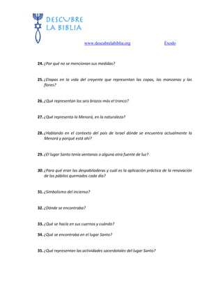 www.descubrelabiblia.org Éxodo
24. ¿Por qué no se mencionan sus medidas?
25. ¿Etapas en la vida del creyente que representan las copas, las manzanas y las
flores?
26. ¿Qué representan los seis brazos más el tronco?
27. ¿Qué representa la Menorá, en la naturaleza?
28. ¿Hablando en el contexto del país de Israel dónde se encuentra actualmente la
Menorá y porqué está ahí?
29. ¿El lugar Santo tenía ventanas o alguna otra fuente de luz?
30. ¿Para qué eran las despabiladeras y cuál es la aplicación práctica de la renovación
de los pábilos quemados cada día?
31. ¿Simbolismo del incienso?
32. ¿Dónde se encontraba?
33. ¿Qué se hacía en sus cuernos y cuándo?
34. ¿Qué se encontraba en el lugar Santo?
35. ¿Qué representan las actividades sacerdotales del lugar Santo?
 