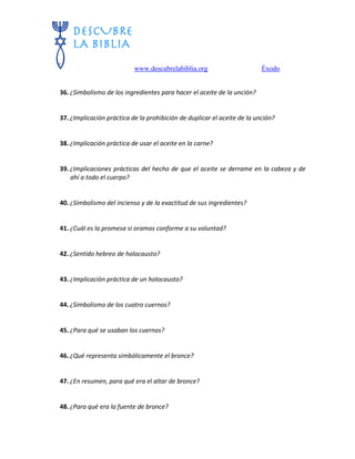 www.descubrelabiblia.org Éxodo
36. ¿Simbolismo de los ingredientes para hacer el aceite de la unción?
37. ¿Implicación práctica de la prohibición de duplicar el aceite de la unción?
38. ¿Implicación práctica de usar el aceite en la carne?
39. ¿Implicaciones prácticas del hecho de que el aceite se derrame en la cabeza y de
ahí a todo el cuerpo?
40. ¿Simbolismo del incienso y de la exactitud de sus ingredientes?
41. ¿Cuál es la promesa si oramos conforme a su voluntad?
42. ¿Sentido hebreo de holocausto?
43. ¿Implicación práctica de un holocausto?
44. ¿Simbolismo de los cuatro cuernos?
45. ¿Para qué se usaban los cuernos?
46. ¿Qué representa simbólicamente el bronce?
47. ¿En resumen, para qué era el altar de bronce?
48. ¿Para qué era la fuente de bronce?
 