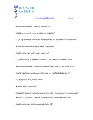 www.descubrelabiblia.org Éxodo
49. ¿Simbolismo de los espejos de las mujeres?
50. ¿Cómo se obtenía el lino torcido y qué simboliza?
51. ¿Si siguiéramos el simbolismo del lino torcido, qué implicaría en nuestras vidas?
52. ¿Simbolismo de la plata y de donde lo deducimos?
53. ¿Simbolismo del azul, púrpura y carmesí?
54. ¿Implicaciones de éste texto del verso 22 con respecto a Mateo 5:17-19?
55. ¿Simbolismo de éste impuesto que Yeshúa pagó con el pez que Pedro pescó?
56. ¿Para qué éstas vestiduras ministeriales, qué significa kabod y tiferét?
57. ¿Significado de la palabra cohen?
58. ¿Qué significa ministro?
59. Según la tradición judía, ¿Por qué Aarón recibió el honor de ser el sumo sacerdote?
60. ¿Cuál es la implicación de que también sus hijos recibían ése ministerio?
61. ¿Simbolismo der los hombros según Isaías 9:6?
 
