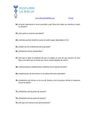 www.descubrelabiblia.org Éxodo
62. ¿A quién representa el sumo sacerdote y qué lleva éste sobre sus hombros y sobre
su corazón?
63. ¿Con quién es el pacto sacerdotal?
64. ¿Cuántas puertas tendrá la nueva Jerusalén según Apocalipsis 21:12
65. ¿Cuáles son los simbolismos de la granada?
66. ¿Simbolismo de las campanillas?
67. ¿Por qué es falsa la tradición de que se usaban en caso de que muriera en Yom
Kipur y así saber que lo tenían que sacar cuando dejaban de sonar?
68. ¿Características e implicaciones simbólicas de la ropa de lino fino?
69. ¿Implicaciones de éste letrero en la cabeza del sumo sacerdote?
70. ¿Simbolismo del letrero en la cruz de Yeshúa y de la escritura Yeshúa el nazareno
rey de los judíos?
71. ¿Simbolismo de las pieles de carnero?
72. ¿Simbolismo de las pieles de tejones?
73. ¿Por qué se le llama el arca del testimonio?
 