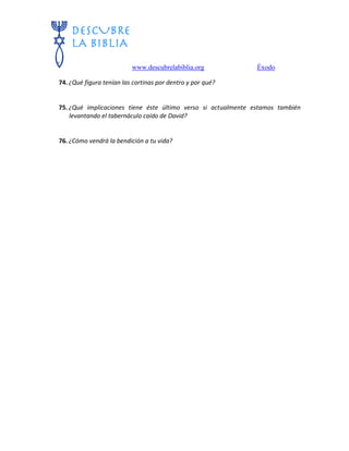 www.descubrelabiblia.org Éxodo
74. ¿Qué figura tenían las cortinas por dentro y por qué?
75. ¿Qué implicaciones tiene éste último verso si actualmente estamos también
levantando el tabernáculo caído de David?
76. ¿Cómo vendrá la bendición a tu vida?
 