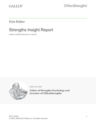 Erin Huber
Strengths Insight Report
SURVEY COMPLETION DATE: 01-06-2016
DON CLIFTON
Father of Strengths Psychology and
Inventor of CliftonStrengths
(Erin Huber)
© 2000, 2006-2012 Gallup, Inc. All rights reserved.
1
 