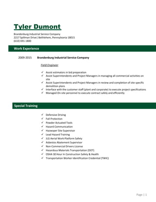 Page | 1  
 
Tyler Dumont
Brandenburg Industrial Service Company 
2217 Spillman Drive| Bethlehem, Pennsylvania 18015 
(610) 691‐1800 
 
 
 
 
2009‐2015        Brandenburg Industrial Service Company 
 
 Field Engineer 
 
 Assist estimators in bid preparation 
 Assist Superintendents and Project Managers in managing all commercial activities on 
site 
 Assist Superintendents and Project Managers in review and completion of site specific 
demolition plans 
 Interface with the customer staff (plant and corporate) to execute project specifications 
 Managed On‐site personnel to execute contract safely and efficiently 
 
 
 
 
 Defensive Driving 
 Fall Protection 
 Powder Actuated Tools 
 Hazard Communication 
 Hazwoper Site Supervisor 
 Lead Hazard Training 
 JLG Aerial Work Platform Safety 
 Asbestos Abatement Supervisor  
 Non‐Commercial Drivers License 
 Hazardous Materials Transportation (DOT) 
 OSHA 30 Hour In Construction Safety & Health 
 Transportation Worker Identification Credential (TWIC) 
 
 
 
 
 
 
 
 
Special Training   
Work Experience   
 