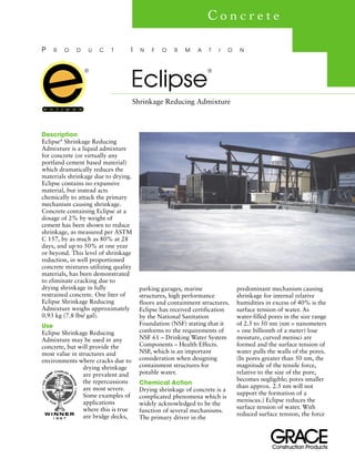 stcudorPnoitcurtsnoC
Description
Eclipse®
Shrinkage Reducing
Admixture is a liquid admixture
for concrete (or virtually any
portland cement based material)
which dramatically reduces the
materials shrinkage due to drying.
Eclipse contains no expansive
material, but instead acts
chemically to attack the primary
mechanism causing shrinkage.
Concrete containing Eclipse at a
dosage of 2% by weight of
cement has been shown to reduce
shrinkage, as measured per ASTM
C 157, by as much as 80% at 28
days, and up to 50% at one year
or beyond. This level of shrinkage
reduction, in well proportioned
concrete mixtures utilizing quality
materials, has been demonstrated
to eliminate cracking due to
drying shrinkage in fully
restrained concrete. One liter of
Eclipse Shrinkage Reducing
Admixture weighs approximately
0.93 kg (7.8 lbs/ gal).
Use
Eclipse Shrinkage Reducing
Admixture may be used in any
concrete, but will provide the
most value in structures and
environments where cracks due to
drying shrinkage
are prevalent and
the repercussions
are most severe.
Some examples of
applications
where this is true
are bridge decks,
parking garages, marine
structures, high performance
floors and containment structures.
Eclipse has received certification
by the National Sanitation
Foundation (NSF) stating that it
conforms to the requirements of
NSF 61 – Drinking Water System
Components – Health Effects.
NSF, which is an important
consideration when designing
containment structures for
potable water.
Chemical Action
Drying shrinkage of concrete is a
complicated phenomena which is
widely acknowledged to be the
function of several mechanisms.
The primary driver in the
predominant mechanism causing
shrinkage for internal relative
humidities in excess of 40% is the
surface tension of water. As
water-filled pores in the size range
of 2.5 to 50 nm (nm = nanometers
= one billionth of a meter) lose
moisture, curved menisci are
formed and the surface tension of
water pulls the walls of the pores.
(In pores greater than 50 nm, the
magnitude of the tensile force,
relative to the size of the pore,
becomes negligible; pores smaller
than approx. 2.5 nm will not
support the formation of a
meniscus.) Eclipse reduces the
surface tension of water. With
reduced surface tension, the force
Eclipse
®
Shrinkage Reducing Admixture
P R O D U C T I N F O R M A T I O N
C o n c r e t e
®
 