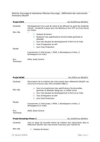 Maitrise d’ouvrage et Assistance Maitrise d’ouvrage : Référentiel des instruments
financiers GALAXY
Projet DIPS Du 01/2010 au 06/2011
Contexte
Mon rôle
Equipe
Développement d’un outil de calcul et de diffusion du point de dividende
indiciel : dividende à payer pour les détenteurs d’un ETF ou d’une future
sur Indice.
:
• Analyse de besoin
• Rédaction des spécifications fonctionnelles générale et
détaillée
• Suivi des équipes de développement à Paris et en Inde
• Test d’intégration et UAT
• Suivi Post Production
6 personnes (1 Chef projet, 1 MOA, 2 développeurs à Paris, 2
développeurs en Inde)
Env.
Technique
JAVA, Asset Control
Projet BCBG Du 2/2011 au 06/2011
Contexte
Mon rôle
Equipe
Sécurisation de la création des instruments dans référentiel GALAXY des
instruments financiers pour être compliant Bâle 2.
• Suivi et encadrement des spécifications fonctionnelles
générale et détaillée rédigé par un AMOA Junior
• Suivi des équipes de développement à Paris et en Inde
• Test d’intégration et UAT
• Suivi Post Production
6 personnes (1 Chef projet, 2 MOA, 1 développeurs à Paris, 2
développeurs en Inde)
Env.
Technique
JAVA, Asset Control
Projet Broadrige Phase 2 Du 12/2010 au 04/2011
Contexte
Mon rôle
mise en place de nouvelle chaine de création des instruments dans le
référentiel GALAXY des instruments financiers pour SGCIB US.
 Analyse de besoin
CV Hassen KHALIL Page 4 sur 6
 