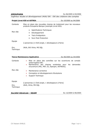 GROUPAMA Du 06/2005 à 04/2006
Ingénieur études et développement JAVA/ EAI : EAI des créations des comptes
Projet Livret KID et ASTREA Du 10/2005 au 04/2006
Contexte
Mon rôle
Equipe
Mise en place des nouvelles chaines de traitement pour les nouveaux
produits Groupama Banque (exemple Livret KID).
• Spécifications Techniques
• Développement
• Test d’intégration.
• Suivi Post Production
2 personnes (1 Chef projet, 1 développeurs à Paris)
Env.
Technique
JAVA, EAI Vitria, MS SQL
Tierce Maintenance Applicative Du 06/2005 au 04/2006
Contexte
Mon rôle
Equipe
• Mise en place des contrôles sur les ouvertures de compte
(Interrogation BF)
• Maintenance des chaines existantes pour les demandes
d’ouverture (PEL, PEP, CC, Épargne, ASTREA2).
• Maintenance corrective
• Conception et développement d’évolutions
• Support Technique
2 personnes (1 Chef projet, 1 développeurs à Paris)
Env.
Technique
JAVA, Vitria, MS SQL
Société Générale : SGAM Du 12/2004 à 06/2005
CV Hassen KHALIL Page 5 sur 6
 