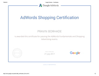 7/26/2016 Google Partners ­ Certification
https://www.google.com/partners/#p_certification_html;cert=5 1/2
AdWords Shopping Certiãcation
PRAVIN BORHADE
is awarded this certiñcate for passing the AdWords Fundamentals and Shopping
Advertising exams.
GOOGLE.COM/PARTNERS
VALID THROUGH
21 July 2017
 