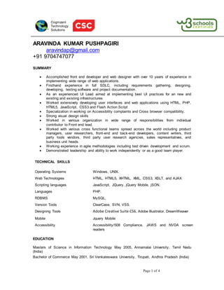 Page 1 of 4
Cognizant
Technology
Solutions
ARAVINDA KUMAR PUSHPAGIRI
aravindap@gmail.com
+91 9704747077
SUMMARY
 Accomplished front end developer and web designer with over 10 years of experience in
implementing wide range of web applications.
 Firsthand experience in full SDLC, including requirements gathering, designing,
developing, testing software and project documentation.
 As an experienced UI Lead aimed at implementing best UI practices for an new and
existing and existing infrastructures
 Worked extensively developing user interfaces and web applications using HTML, PHP,
HTML5, JavaScript, CSS3 and Flash Action Script
 Specialization in working on Accessibility complaints and Cross browser compatibility.
 Strong visual design skills
 Worked in various organization in wide range of responsibilities from individual
contributor to Front end lead.
 Worked with various cross functional teams spread across the world including product
managers, user researchers, front-end and back-end developers, content writers, third
party tools vendors, third party user research agencies, sales representatives, and
business unit heads.
 Working experience in agile methodologies including test driven development and scrum.
 Demonstrated leadership and ability to work independently or as a good team player.
TECHNICAL SKILLS
Operating Systems Windows, UNIX.
Web Technologies HTML, HTML5, XHTML, XML, CSS3, XSLT, and AJAX
Scripting languages JavaScript, JQuery, jQuery Mobile, jSON.
Languages PHP.
RDBMS MySQL.
Version Tools ClearCase, SVN, VSS.
Designing Tools Adobe Creative Suite CS6, Adobe Illustrator, DreamWeaver
Mobile Jquery Mobile
Accessibility Accessibility/508 Compliance, JAWS and NVDA screen
readers
EDUCATION
Masters of Science in Information Technology May 2005, Annamalai University, Tamil Nadu
(India)
Bachelor of Commerce May 2001, Sri Venkateswara University, Tirupati, Andhra Pradesh (India)
 