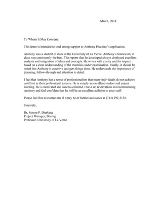 March, 2014
To Whom It May Concern:
This letter is intended to lend strong support to Anthony Pluchino’s application.
Anthony was a student of mine at the University of La Verne. Anthony’s homework in
class was consistently the best. The reports that he developed always displayed excellent
analysis and integration of ideas and concepts. He writes with clarity and for impact
based on a clear understanding of the materials under examination. Finally, it should be
noted that Anthony is assertive and gets things done. He understands the importance of
planning, follow-through and attention to detail.
I feel that Anthony has a sense of professionalism that many individuals do not achieve
until late in their professional careers. He is simply an excellent student and enjoys
learning. He is motivated and success oriented. I have no reservations in recommending
Anthony and feel confident that he will be an excellent addition to your staff.
Please feel free to contact me if I may be of further assistance at (714) 292-3138.
Sincerely,
Dr. Steven P. Dierking
Project Manager, Boeing
Professor, University of La Verne
 