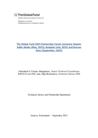 The Global Fund 2015 Partnership Forum Summary Report:
Addis Ababa (May, 2015), Bangkok (July, 2015) and Buenos
Aires (September, 2015)
Submitted to Viviana Mangiaterra, Senior Technical Coordinator
RMNCH and HSS, and, Olga Bornemisza, Technical Advisor HSS
Technical Advice and Partnership Department
Geneva, Switzerland – September 2015
 