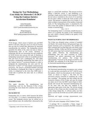 Design for Test Methodology
Case Study for Motorola C-5e DCP
Using the Cadence Incisive
Accelerator/Emulator
Justin Hernandez
SA837/CORP/GSG
ZAS37/justin.hernandez@motorola.com
Philip Giangarra
RU433/SPS/NCSG
MA07/philip.giangarra@motorola.com
ABSTRACT
VLSI designs, which consist of partial scan and BIST
(built-in self test), often give rise to an area of circuitry
that can only be verified after fabrication by functional
manufacturing test patterns. The faultgrading process
quantifies the ability of the entire test suite to detect a
manufacturing fault in the circuit. Advances in
technology and the ever-increasing size and complexity
of VLSI circuits have proven the task of obtaining a
faultgrading measurement within an acceptable period of
time and level of cost a challenging one. This paper
describes a faultgrading methodology that makes use of
the Cadence Incisive accelerator/emulator in order to
faultgrade the manufacturing test suite used for the
Motorola C-Port c5-dcp (digital communications
processor). The Incisive accelerator/emulator provided
the flexibility to faultgrade the c5-dcp in a period of 6
weeks, in comparison to the more than 4,000 years it
would take to perform the same task on a software
simulator.
INTRODUCTION
This paper describes the manufacturing test
methodology used for the Motorola C-Port c5-dcp,
presenting the issues faced, how solutions were created
and results.
BACKGROUND
Faultgrading, FG, is a metric which measures the ability
of a test suite1
, T, to detect a manufacturing fault in a
circuit. The faultgrade process may be carried out in
many different ways; the method that is discussed in this
1
Typically a suite of more than one test.
paper is a serial fault simulation. This process involves
taking a fault-free circuit, C, and modifying it by
inserting a single stuck at fault, f, thus creating Cf. Then
the test suite is simulated on the circuit, Cf, to ascertain
the test suite’s ability to detect the stuck at fault in the
circuit. This process is repeated for a set of faults, F, in
order to obtain a measurement of the number of detected
faults, D. The faultgrading metric is calculated by the
ratio of the total number of detected faults to the total
number of inserted faults.
FGT = D / F
The faultgrading metric is extremely valuable because it
allows us to quantify the quality of the manufacturing
test suite, which is directly related to the quality of the
shipped product.
MANUFACTURING TEST METHODOLOGY
The c5-dcp was designed using a mixture of standard
cell blocks, full custom blocks and generated logic (for
regular structures such as memories). The standard cell
logic contained full scan flip-flops and scan chains; most
memories (RAMs, CAMs and WCSs) contained BIST.
The full custom logic had a nominal amount of extra test
logic added. Therefore, the manufacturing test
methodology that was used consisted of ATPG
(automatic test pattern generation) and functional
manufacturing test patterns. The c5-dcp has
approximately 70 percent of the design covered by scan
and BIST; the remaining 30 of the design was covered
by functional manufacturing test patterns.
FUNCTIONAL PATTERNS
The functional manufacturing test patterns were written
in c-code and then converted to an AVF2
(ASCII vector
file) pattern, which was then played on the Credence
Tester, as shown in Figure 1. The flow for this
conversion process consisted of compiling the c-code
into a package3
. The package was then loaded into the
instruction memory of the c5-dcp, and once the design
was taken out of reset, the RISC core(s) began to fetch,
decode and execute the functional manufacturing test.
At the same time, test data was supplied at the
appropriate input ports of the chip. The activity around
the ports of the c5-dcp was then recorded into a VCD
(value change dump) file. A software utility was then
used to convert the VCD file into an AVF (ASCII vector
file).
Statement and toggle coverage measurements were
2
AVF is the native language of the Credence Tester.
3
A package file is essentially a binary image of
instructions that can be executed by the RISC core(s) on
the c5-dcp.
 