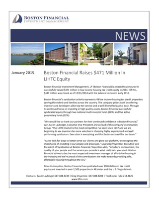 NEWS 
January 2015
Boston Financial Investment Management, LP (Boston Financial) is pleased to announce it  
successfully raised $471 million in low income housing tax credit equity in 2014.  Of this,  
$439 million was closed as of 12/31/2014 with the balance to close in early 2015. 
  
Boston Financial’s syndica on ac vity represents 48 low income housing tax credit proper es 
serving the elderly and families across the country. The company prides itself on oﬀering  
investors and developers alike top‐ er service and a well‐diversiﬁed capital base. Through  
its con nued focus on inves ng in high quality assets, Boston Financial successfully  
syndicated equity through two na onal mul ‐investor funds (68%) and ﬁve ac ve  
proprietary funds (32%).  
 
“We would like to thank our partners for their con nued conﬁdence in Boston Financial,”  
says Sarah Laubinger, Execu ve Vice President and co‐lead of the company’s Syndica on  
Group. “The LIHTC market is the most compe ve I’ve seen since 1997 and we are  
beginning to see investors be more selec ve in choosing highly experienced and well 
performing syndicators. Execu on is everything and that bodes very well for our team.” 
 
“As we look for ways to be er serve our clients and grow our pla orm, we recognize the  
importance of inves ng in our people and processes,” says Greg Voyentzie, Execu ve Vice  
President of Syndica on at Boston Financial. Voyentzie adds, “In today’s environment, the  
quality of your people and the service you provide is what really sets you apart. Boston  
Financial strives to be the most respected investment manager of aﬀordable housing in  
the industry and we’re proud of the contribu ons we make towards providing safe,  
aﬀordable housing throughout the U.S.” 
 
Since its incep on, Boston Financial has syndicated over $10.6 billion in tax credit  
equity and invested in over 2,500 proper es in 48 states and the U.S. Virgin Islands. 
Contacts: Sarah Laubinger 617.488.3230 | Greg Voyentzie  617.488.3203 | Todd Jones  502.212.3826   
www.bﬁm.com 
 
Boston Financial Raises $471 Million in  
LIHTC Equity  
 