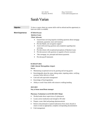 3631 19th ST.
Wyandotte, MI 48192
Phone 734-818-0215
E-mail sarahlvarian@gmail.com
Sarah Varian
Objective To have a career where my current skills with be utilized and the opportunity to
learn new skills is available.
Work Experience: 07/2016-Present
Quicken Loans
Client Advocate
• General loan servicing inquiries including questions about mortgage
statements, payments, taxes and insurance
• Provide MyQL.com navigation support
• Assist with resolving questions and complaints regarding loan
servicing
• Provide clients with exceptional perceptions of Quicken Loans
• Provide answers with questions in regards to Escrow accounts
• Take mortgage, tax, principal and interest payments
• Provide payoff statements
01/2016-07-2016
Chili’s Detroit Metropolitan Airport
Server
• Maintaining exceptional service by greeting and serving guests
• Knowledgeable about the menu, taking orders, inputting orders, verifying
accuracy before delivery of food
• Cash and cash equivalent management
• Knowledge of food ingredients
• Ability to work 8 hour shifts with extensive walking/standing
2013-2015
Stay at home mom/Home manager
Pharmacy Technician Level II 2012-2013 Meijer
• Worked under direct supervision of a pharmacist
• Locate correct medication and strength to fill order
• Prepare, count, label and package pharmaceuticals
• Retrieve discontinued or expired medications from stock; discard or
return to stock as appropriate; complete corresponding documentation
• Cash management
 