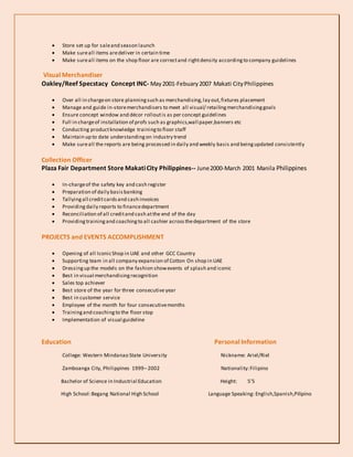  Store set up for saleand season launch
 Make sureall items aredeliver in certain time
 Make sureall items on the shop floor are correctand rightdensity accordingto company guidelines
Visual Merchandiser
Oakley/Reef Specstacy Concept INC- May2001-Febuary2007 Makati CityPhilippines
 Over all in chargeon store planningsuch as merchandising,lay out,fixtures placement
 Manage and guide in-storemerchandisers to meet all visual/ retailingmerchandisinggoals
 Ensure concept window and décor rolloutis as per concept guidelines
 Full in chargeof installation of profs such as graphics,wall paper,banners etc
 Conducting productknowledge trainingto floor staff
 Maintain up to date understandingon industry trend
 Make sureall the reports are being processed in daily and weekly basis and beingupdated consistently
Collection Officer
Plaza Fair Department Store MakatiCity Philippines-- June2000-March 2001 Manila Philippines
 In-chargeof the safety key and cash register
 Preparation of daily basisbanking
 Tallyingall creditcardsand cash invoices
 Providing daily reports to financedepartment
 Reconciliation of all creditand cash atthe end of the day
 Providingtrainingand coachingto all cashier acrossthedepartment of the store
PROJECTS and EVENTS ACCOMPLISHMENT
 Opening of all IconicShop in UAE and other GCC Country
 Supporting team in all company expansion of Cotton On shop in UAE
 Dressingup the models on the fashion showevents of splash and iconic
 Best in visual merchandisingrecognition
 Sales top achiever
 Best store of the year for three consecutive year
 Best in customer service
 Employee of the month for four consecutivemonths
 Trainingand coachingto the floor stop
 Implementation of visual guideline
Education Personal Information
College: Western Mindanao State University Nickname: Ariel/Riel
Zamboanga City, Philippines 1999–2002 Nationality:Filipino
Bachelor of Science in Industrial Education Height: 5’5
High School:Begang National High School Language Speaking: English,Spanish,Pilipino
 