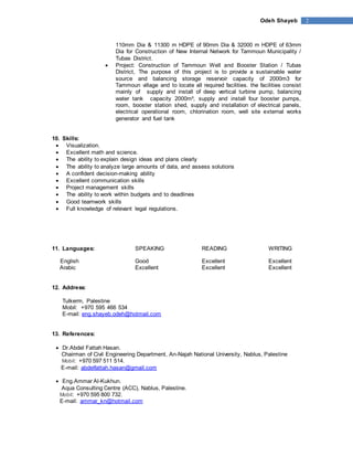 Odeh Shayeb 2 
110mm Dia & 11300 m HDPE of 90mm Dia & 32000 m HDPE of 63mm 
Dia for Construction of New Internal Network for Tammoun Municipality / 
Tubas District. 
 Project: Construction of Tammoun Well and Booster Station / Tubas 
District, The purpose of this project is to provide a sustainable water 
source and balancing storage reservoir capacity of 2000m3 for 
Tammoun village and to locate all required facilities. the facilities consist 
mainly of supply and install of deep vertical turbine pump, balancing 
water tank capacity 2000m³, supply and install four booster pumps, 
room, booster station shed, supply and installation of electrical panels, 
electrical operational room, chlorination room, well site external works 
generator and fuel tank 
10. Skills: 
 Visualization. 
 Excellent math and science. 
 The ability to explain design ideas and plans clearly 
 The ability to analyze large amounts of data, and assess solutions 
 A confident decision-making ability 
 Excellent communication skills 
 Project management skills 
 The ability to work within budgets and to deadlines 
 Good teamwork skills 
 Full knowledge of relevant legal regulations. 
11. Languages: SPEAKING READING WRITING 
English Good Excellent Excellent 
Arabic Excellent Excellent Excellent 
12. Address: 
Tulkerm, Palestine 
Mobil: +970 595 466 534 
E-mail: eng.shayeb.odeh@hotmail.com 
13. References: 
 Dr.Abdel Fattah Hasan. 
Chairman of Civil Engineering Department, An-Najah National University, Nablus, Palestine 
Mobil: +970 597 511 514. 
E-mail: abdelfattah.hasan@gmail.com 
 Eng.Ammar Al-Kukhun. 
Aqua Consulting Centre (ACC), Nablus, Palestine. 
Mobil: +970 595 800 732. 
E-mail: ammar_kn@hotmail.com 
 