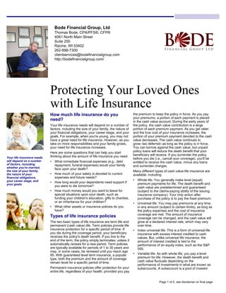 Bode Financial Group, Ltd
Thomas Bode, CPA/PFS®, CFP®
4061 North Main Street
Suite 250
Racine, WI 53402
262-898-7300
clientservices@bodefinancialgroup.com
http://bodefinancialgroup.com/
Protecting Your Loved Ones
with Life Insurance
How much life insurance do you
need?
Your life insurance needs will depend on a number of
factors, including the size of your family, the nature of
your financial obligations, your career stage, and your
goals. For example, when you're young, you may not
have a great need for life insurance. However, as you
take on more responsibilities and your family grows,
your need for life insurance increases.
Here are some questions that can help you start
thinking about the amount of life insurance you need:
• What immediate financial expenses (e.g., debt
repayment, funeral expenses) would your family
face upon your death?
• How much of your salary is devoted to current
expenses and future needs?
• How long would your dependents need support if
you were to die tomorrow?
• How much money would you want to leave for
special situations upon your death, such as
funding your children's education, gifts to charities,
or an inheritance for your children?
• What other assets or insurance policies do you
have?
Types of life insurance policies
The two basic types of life insurance are term life and
permanent (cash value) life. Term policies provide life
insurance protection for a specific period of time. If
you die during the coverage period, your beneficiary
receives the policy's death benefit. If you live to the
end of the term, the policy simply terminates, unless it
automatically renews for a new period. Term policies
are typically available for periods of 1 to 30 years and
may, in some cases, be renewed until you reach age
95. With guaranteed level term insurance, a popular
type, both the premium and the amount of coverage
remain level for a specific period of time.
Permanent insurance policies offer protection for your
entire life, regardless of your health, provided you pay
the premium to keep the policy in force. As you pay
your premiums, a portion of each payment is placed
in the cash value account. During the early years of
the policy, the cash value contribution is a large
portion of each premium payment. As you get older,
and the true cost of your insurance increases, the
portion of your premium payment devoted to the cash
value decreases. The cash value continues to
grow--tax deferred--as long as the policy is in force.
You can borrow against the cash value, but unpaid
policy loans will reduce the death benefit that your
beneficiary will receive. If you surrender the policy
before you die (i.e., cancel your coverage), you'll be
entitled to receive the cash value, minus any loans
and surrender charges.
Many different types of cash value life insurance are
available, including:
• Whole life: You generally make level (equal)
premium payments for life. The death benefit and
cash value are predetermined and guaranteed
(subject to the claims-paying ability of the issuing
insurance company). Your only action after
purchase of the policy is to pay the fixed premium.
• Universal life: You may pay premiums at any time,
in any amount (subject to certain limits), as long as
the policy expenses and the cost of insurance
coverage are met. The amount of insurance
coverage can be changed, and the cash value will
grow at a declared interest rate, which may vary
over time.
• Index universal life: This is a form of universal life
insurance with excess interest credited to cash
values. But, unlike universal life insurance, the
amount of interest credited is tied to the
performance of an equity index, such as the S&P
500.
• Variable life: As with whole life, you pay a level
premium for life. However, the death benefit and
cash value fluctuate depending on the
performance of investments in what are known as
subaccounts. A subaccount is a pool of investor
Your life insurance needs
will depend on a number
of factors, including
whether you're married,
the size of your family,
the nature of your
financial obligations,
your career stage, and
your goals.
Page 1 of 2, see disclaimer on final page
 