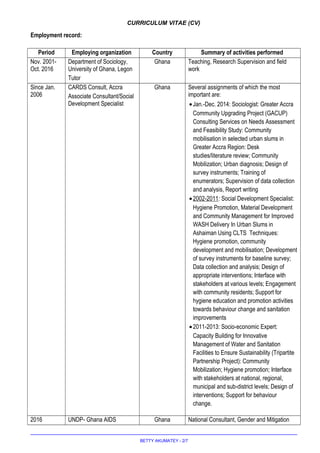 CURRICULUM VITAE (CV)
Employment record:
Period Employing organization Country Summary of activities performed
Nov. 2001-
Oct. 2016
Department of Sociology,
University of Ghana, Legon
Tutor
Ghana Teaching, Research Supervision and field
work
Since Jan.
2006
CARDS Consult, Accra
Associate Consultant/Social
Development Specialist
Ghana Several assignments of which the most
important are:
•Jan.-Dec. 2014: Sociologist: Greater Accra
Community Upgrading Project (GACUP)
Consulting Services on Needs Assessment
and Feasibility Study: Community
mobilisation in selected urban slums in
Greater Accra Region: Desk
studies/literature review; Community
Mobilization; Urban diagnosis; Design of
survey instruments; Training of
enumerators; Supervision of data collection
and analysis, Report writing
•2002-2011: Social Development Specialist:
Hygiene Promotion, Material Development
and Community Management for Improved
WASH Delivery In Urban Slums in
Ashaiman Using CLTS Techniques:
Hygiene promotion, community
development and mobilisation; Development
of survey instruments for baseline survey;
Data collection and analysis; Design of
appropriate interventions; Interface with
stakeholders at various levels; Engagement
with community residents; Support for
hygiene education and promotion activities
towards behaviour change and sanitation
improvements
•2011-2013: Socio-economic Expert:
Capacity Building for Innovative
Management of Water and Sanitation
Facilities to Ensure Sustainability (Tripartite
Partnership Project): Community
Mobilization; Hygiene promotion; Interface
with stakeholders at national, regional,
municipal and sub-district levels; Design of
interventions; Support for behaviour
change.
2016 UNDP- Ghana AIDS Ghana National Consultant, Gender and Mitigation
BETTY AKUMATEY - 2/7
 