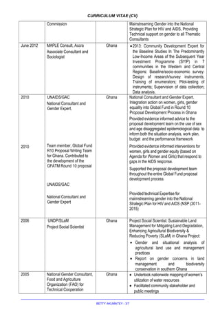 CURRICULUM VITAE (CV)
Commission Mainstreaming Gender into the National
Strategic Plan for HIV and AIDS, Providing
Technical support on gender to all Thematic
Consultants
June 2012 MAPLE Consult, Accra
Associate Consultant and
Sociologist
Ghana •2013: Community Development Expert for
the Baseline Studies In The Predominantly
Low-Income Areas of the Subsequent Year
Investment Programme (SYIP) in 7
communities in the Western and Central
Regions: Baseline/socio-economic survey:
Design of research/survey instruments;
Training of enumerators; Pilot-testing of
instruments; Supervision of data collection;
Data analysis.
2010
2010
UNAIDS/GAC
National Consultant and
Gender Expert,
Team member, Global Fund
R10 Proposal Writing Team
for Ghana. Contributed to
the development of the
GFATM Round 10 proposal
UNAIDS/GAC
National Consultant and
Gender Expert
Ghana National Consultant and Gender Expert,
Integration action on women, girls, gender
equality into Global Fund in Round 10
Proposal Development Process in Ghana
Provided evidence informed advice to the
proposal development team on the use of sex
and age disaggregated epidemiological data to
inform both the situation analysis, work plan,
budget and the performance framework
Provided evidence informed interventions for
women, girls and gender equity (based on
Agenda for Women and Girls) that respond to
gaps in the AIDS response.
Supported the proposal development team
throughout the entire Global Fund proposal
development process
Provided technical Expertise for
maimstreaming gender into the National
Strategic Plan for HIV and AIDS (NSP (2011-
2015)
2006 UNDP/SLaM
Project Social Scientist
Ghana Project Social Scientist: Sustainable Land
Management for Mitigating Land Degradation,
Enhancing Agricultural Biodiversity &
Reducing Poverty (SLaM) in Ghana Project:
• Gender and situational analysis of
agricultural land use and management
practices
• Report on gender concerns in land
management and biodiversity
conservation in southern Ghana
2005 National Gender Consultant,
Food and Agriculture
Organization (FAO) for
Technical Cooperation
Ghana • Undertook nationwide mapping of women’s
utilization of water resources
• Facilitated community stakeholder and
public meetings
BETTY AKUMATEY - 3/7
 