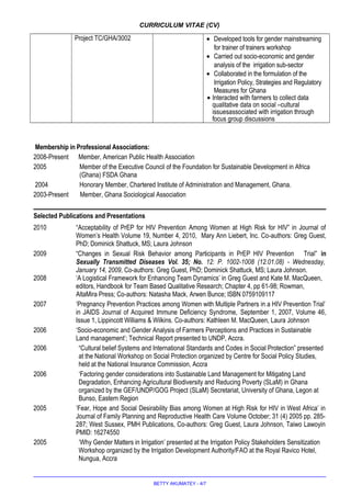 CURRICULUM VITAE (CV)
Project TC/GHA/3002 • Developed tools for gender mainstreaming
for trainer of trainers workshop
• Carried out socio-economic and gender
analysis of the irrigation sub-sector
• Collaborated in the formulation of the
Irrigation Policy, Strategies and Regulatory
Measures for Ghana
• Interacted with farmers to collect data
qualitative data on social –cultural
issuesassociated with irrigation through
focus group discussions
Membership in Professional Associations:
2008-Present Member, American Public Health Association
2005 Member of the Executive Council of the Foundation for Sustainable Development in Africa
(Ghana) FSDA Ghana
2004 Honorary Member, Chartered Institute of Administration and Management, Ghana.
2003-Present Member, Ghana Sociological Association
Selected Publications and Presentations
2010 “Acceptability of PrEP for HIV Prevention Among Women at High Risk for HIV” in Journal of
Women’s Health Volume 19, Number 4, 2010, Mary Ann Liebert, Inc. Co-authors: Greg Guest,
PhD; Dominick Shattuck, MS; Laura Johnson
2009 “Changes in Sexual Risk Behavior among Participants in PrEP HIV Prevention Trial” in
Sexually Transmitted Diseases Vol. 35; No. 12: P. 1002-1008 (12.01.08) - Wednesday,
January 14, 2009, Co-authors: Greg Guest, PhD; Dominick Shattuck, MS; Laura Johnson.
2008 ‘A Logistical Framework for Enhancing Team Dynamics’ in Greg Guest and Kate M. MacQueen,
editors, Handbook for Team Based Qualitative Research; Chapter 4, pp 61-98; Rowman,
AltaMira Press; Co-authors: Natasha Mack, Arwen Bunce; ISBN 0759109117
2007 ‘Pregnancy Prevention Practices among Women with Multiple Partners in a HIV Prevention Trial’
in JAIDS Journal of Acquired Immune Deficiency Syndrome, September 1, 2007, Volume 46,
Issue 1, Lippincott Williams & Wilkins. Co-authors: Kathleen M. MacQueen, Laura Johnson
2006 ‘Socio-economic and Gender Analysis of Farmers Perceptions and Practices in Sustainable
Land management’; Technical Report presented to UNDP, Accra.
2006 “Cultural belief Systems and International Standards and Codes in Social Protection” presented
at the National Workshop on Social Protection organized by Centre for Social Policy Studies,
held at the National Insurance Commission, Accra
2006 ‘Factoring gender considerations into Sustainable Land Management for Mitigating Land
Degradation, Enhancing Agricultural Biodiversity and Reducing Poverty (SLaM) in Ghana
organized by the GEF/UNDP/GOG Project (SLaM) Secretariat, University of Ghana, Legon at
Bunso, Eastern Region
2005 ‘Fear, Hope and Social Desirability Bias among Women at High Risk for HIV in West Africa’ in
Journal of Family Planning and Reproductive Health Care Volume October; 31 (4) 2005 pp. 285-
287; West Sussex, PMH Publications, Co-authors: Greg Guest, Laura Johnson, Taiwo Lawoyin
PMID: 16274550
2005 ‘Why Gender Matters in Irrigation’ presented at the Irrigation Policy Stakeholders Sensitization
Workshop organized by the Irrigation Development Authority/FAO at the Royal Ravico Hotel,
Nungua, Accra
BETTY AKUMATEY - 4/7
 