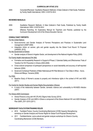 CURRICULUM VITAE (CV)
2005 Consultant/Reviewer: Qualitative Research Methods: A Data Collector’s Field Guide, Published
by Family Health International; ISBN: 0-939704-98-6
REVIEWED MANUALS:
2005 Qualitative Research Methods: A Data Collector’s Field Guide, Published by Family Health
International; ISBN: 0-939704-98-6
2004 Effective Parenting: An Exploratory Manual for Teachers and Parents; published by the
Curriculum Development Unit of the Ghana Education Service
CONSULTANCY REPORTS
For the United Nations
• Socio-economic and Gender Analysis of Farmers Perceptions and Practices in Sustainable Land
management (UNDP 2006)
• Integration Action on women, girls and gender equality into the Global Fund Round 10 Proposal
(UNAIDS, 2010)
For the Government of Ghana
• Gender analysis of Ghana’s Irrigation Sector, and development of the National Irrigation Policy (2005)
For Family Health International (FHI 360)
• Formative and Acceptability Research in Support of Phase 2 Extended Safety and Effectiveness Trials of
Tenofovir for HIV Prevention in Ghana (2003-2006)
• Cross-cultural comparison of participant perspectives on social desirability and accuracy of self-reported
behavior (2004)
• Social and Contextual Predictors of Male Heterosexual HIV Risk Behavior in Two Cities in Africa – Accra,
Ghana and Mbeya, Tanzania (2008)
For FIDA
• Baseline Study of Women’s access to property and inheritance rights in the context of HIV and AIDS
(2011)
For Centre for Gender Studies and Human Rights Documentation (Ghana)
• A study of the relationship between Gender, domestic violence and vulnerability to HIV/AIDS infection
(2007)
For Ghana AIDS Commission
• Ghana Persons Living with HIV (PLHIV) Stigma Index Survey (2014)
• Gender Analysis of HIV and AIDS in Ghana a component of the Ghana National HIV and AIDS Strategic
Plan (NSP), 2011-2015 (2011)
WORKSHOP FACILITATION/TRAINING ROLES
• 2014 Facilitator/Trainer; Country Coordinating Mechanism (CCM) Capacity Strengthening
workshop on Gender Analysis and Human Rights for Global Fund Proposal Development.
• 2011 Facilitator/trainer, socio-cultural and gender analysis workshops for Ghana’s Country
Coordinating Mechanism (CCM) Members.
BETTY AKUMATEY - 5/7
 