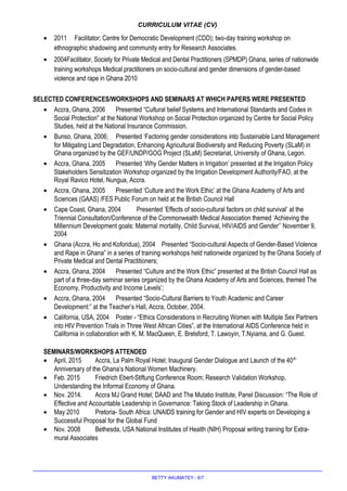 CURRICULUM VITAE (CV)
• 2011 Facilitator; Centre for Democratic Development (CDD); two-day training workshop on
ethnographic shadowing and community entry for Research Associates.
• 2004Facilitator, Society for Private Medical and Dental Practitioners (SPMDP) Ghana, series of nationwide
training workshops Medical practitioners on socio-cultural and gender dimensions of gender-based
violence and rape in Ghana 2010
SELECTED CONFERENCES/WORKSHOPS AND SEMINARS AT WHICH PAPERS WERE PRESENTED
• Accra, Ghana, 2006 Presented “Cultural belief Systems and International Standards and Codes in
Social Protection” at the National Workshop on Social Protection organized by Centre for Social Policy
Studies, held at the National Insurance Commission.
• Bunso, Ghana, 2006; Presented ‘Factoring gender considerations into Sustainable Land Management
for Mitigating Land Degradation, Enhancing Agricultural Biodiversity and Reducing Poverty (SLaM) in
Ghana organized by the GEF/UNDP/GOG Project (SLaM) Secretariat, University of Ghana, Legon.
• Accra, Ghana, 2005 Presented ‘Why Gender Matters in Irrigation’ presented at the Irrigation Policy
Stakeholders Sensitization Workshop organized by the Irrigation Development Authority/FAO, at the
Royal Ravico Hotel, Nungua, Accra.
• Accra, Ghana, 2005 Presented ‘Culture and the Work Ethic’ at the Ghana Academy of Arts and
Sciences (GAAS) /FES Public Forum on held at the British Council Hall
• Cape Coast, Ghana, 2004 Presented ‘Effects of socio-cultural factors on child survival’ at the
Triennial Consultation/Conference of the Commonwealth Medical Association themed ‘Achieving the
Millennium Development goals: Maternal mortality, Child Survival, HIV/AIDS and Gender’’ November 9,
2004
• Ghana (Accra, Ho and Koforidua), 2004 Presented “Socio-cultural Aspects of Gender-Based Violence
and Rape in Ghana” in a series of training workshops held nationwide organized by the Ghana Society of
Private Medical and Dental Practitioners;
• Accra, Ghana, 2004 Presented “Culture and the Work Ethic” presented at the British Council Hall as
part of a three-day seminar series organized by the Ghana Academy of Arts and Sciences, themed The
Economy, Productivity and Income Levels’;
• Accra, Ghana, 2004 Presented “Socio-Cultural Barriers to Youth Academic and Career
Development:” at the Teacher’s Hall, Accra, October, 2004.
• California, USA, 2004 Poster - “Ethics Considerations in Recruiting Women with Multiple Sex Partners
into HIV Prevention Trials in Three West African Cities”, at the International AIDS Conference held in
California in collaboration with K. M. MacQueen, E. Brelsford, T. Lawoyin, T.Nyiama, and G. Guest.
SEMINARS/WORKSHOPS ATTENDED
• April, 2015 Accra, La Palm Royal Hotel; Inaugural Gender Dialogue and Launch of the 40th
Anniversary of the Ghana’s National Women Machinery.
• Feb. 2015 Friedrich Ebert-Stiftung Conference Room; Research Validation Workshop,
Understanding the Informal Economy of Ghana.
• Nov. 2014. Accra MJ Grand Hotel; DAAD and The Mutatio Institute, Panel Discussion: “The Role of
Effective and Accountable Leadership in Governance: Taking Stock of Leadership in Ghana.
• May 2010 Pretoria- South Africa: UNAIDS training for Gender and HIV experts on Developing a
Successful Proposal for the Global Fund
• Nov. 2008 Bethesda, USA National Institutes of Health (NIH) Proposal writing training for Extra-
mural Associates
BETTY AKUMATEY - 6/7
 