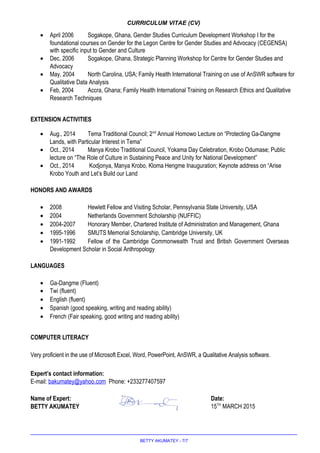 CURRICULUM VITAE (CV)
• April 2006 Sogakope, Ghana, Gender Studies Curriculum Development Workshop I for the
foundational courses on Gender for the Legon Centre for Gender Studies and Advocacy (CEGENSA)
with specific input to Gender and Culture
• Dec, 2006 Sogakope, Ghana, Strategic Planning Workshop for Centre for Gender Studies and
Advocacy
• May, 2004 North Carolina, USA; Family Health International Training on use of AnSWR software for
Qualitative Data Analysis
• Feb, 2004 Accra, Ghana; Family Health International Training on Research Ethics and Qualitative
Research Techniques
EXTENSION ACTIVITIES
• Aug., 2014 Tema Traditional Council; 2nd
Annual Homowo Lecture on “Protecting Ga-Dangme
Lands, with Particular Interest in Tema”
• Oct., 2014 Manya Krobo Traditional Council, Yokama Day Celebration, Krobo Odumase; Public
lecture on “The Role of Culture in Sustaining Peace and Unity for National Development”
• Oct., 2014 Kodjonya, Manya Krobo, Kloma Hengme Inauguration; Keynote address on “Arise
Krobo Youth and Let’s Build our Land
HONORS AND AWARDS
• 2008 Hewlett Fellow and Visiting Scholar, Pennsylvania State University, USA
• 2004 Netherlands Government Scholarship (NUFFIC)
• 2004-2007 Honorary Member, Chartered Institute of Administration and Management, Ghana
• 1995-1996 SMUTS Memorial Scholarship, Cambridge University, UK
• 1991-1992 Fellow of the Cambridge Commonwealth Trust and British Government Overseas
Development Scholar in Social Anthropology
LANGUAGES
• Ga-Dangme (Fluent)
• Twi (fluent)
• English (fluent)
• Spanish (good speaking, writing and reading ability)
• French (Fair speaking, good writing and reading ability)
COMPUTER LITERACY
Very proficient in the use of Microsoft Excel, Word, PowerPoint, AnSWR, a Qualitative Analysis software.
Expert’s contact information:
E-mail: bakumatey@yahoo.com Phone: +233277407597
Name of Expert: Signature: Date:
BETTY AKUMATEY 15TH
MARCH 2015
BETTY AKUMATEY - 7/7
 