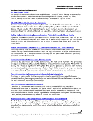 Robert Wood Johnson Foundation
Center to Prevent Childhood Obesity
www.reversechildhoodobesity.org
Leadership provided by the Arkansas Center for Health Improvement in strategic partnership with PolicyLink.
NPLAN Document Library
The National Policy and Legal Analysis Network to Prevent Childhood Obesity (NPLAN) provides leaders
in the childhood obesity prevention field with focused legal research, model policies, fact sheets,
toolkits, training and technical assistance to explain legal issues related to public health.
NPLAN Fact Sheet: What is a Joint Use Agreement?
Concerns such as costs, liability and security frequently prevent after-hours recreational use of school
facilities. This fact sheet from the National Policy and Legal Analysis Network to Prevent Childhood
Obesity (NPLAN) provides information to help city, county and town governments utilize joint use
agreements to partner with school districts and expand the availability of places to be physically active.
Making the Connection: Linking Economic Growth to Policies to Prevent Childhood Obesity
This policy brief by Leadership for Healthy Communities discusses how policy-makers must find win-win
solutions that spur economic growth while supporting struggling families, businesses and communities.
This brief includes policy recommendations and strategies to improve the economy while supporting
better health.
Making the Connection: Linking Policies to Prevent Climate Change and Childhood Obesity
This policy brief by Leadership for Healthy Communities discusses how to make connections between
policies that support the environment and policies that support the health of people and communities.
The brief includes a set of policy recommendations for green and open spaces, community gardening
and transit oriented development.
Overweight and Obesity Among African American Youths
Developed by Leadership for Healthy Communities, this fact sheet highlights the prevalence,
consequences and causes of overweight and obesity among African-American youths. While childhood
obesity has increased significantly throughout the general population, children from minority
communities have been disproportionately affected. Sharply higher rates of overweight and obesity
have occurred among African-American, Latino and Native American children and adolescents.
Overweight and Obesity Among American Indian and Alaska Native Youths
Developed by Leadership for Healthy Communities, this fact sheet highlights research findings on
overweight and obesity among American Indian and Alaska Native children and adolescents, as well as
the types of research needed for this population.
Overweight and Obesity Among Latino Youths
Developed by Leadership for Healthy Communities, this fact sheet highlights the prevalence,
consequences and causes of overweight and obesity among Latino youths. While childhood obesity has
increased significantly throughout the general population, children from minority communities have
been disproportionately affected. Sharply higher rates of overweight and obesity have occurred among
Latino, African-American and Native American children and adolescents.
Yale University Rudd Center for Food Policy and Obesity Policy Briefs and Reports
The Rudd Center for Food Policy and Obesity is a non-profit research and public policy organization
devoted to improving the world’s diet, preventing obesity and reducing weight stigma. A collection of
policy briefs on topics including healthy food access, school food and school wellness are available on
their website.
 