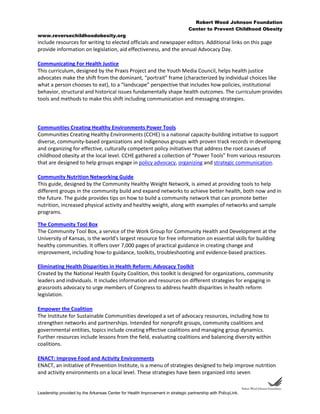 Robert Wood Johnson Foundation
Center to Prevent Childhood Obesity
www.reversechildhoodobesity.org
Leadership provided by the Arkansas Center for Health Improvement in strategic partnership with PolicyLink.
include resources for writing to elected officials and newspaper editors. Additional links on this page
provide information on legislation, aid effectiveness, and the annual Advocacy Day.
Communicating For Health Justice
This curriculum, designed by the Praxis Project and the Youth Media Council, helps health justice
advocates make the shift from the dominant, “portrait” frame (characterized by individual choices like
what a person chooses to eat), to a “landscape” perspective that includes how policies, institutional
behavior, structural and historical issues fundamentally shape health outcomes. The curriculum provides
tools and methods to make this shift including communication and messaging strategies.
Communities Creating Healthy Environments Power Tools
Communities Creating Healthy Environments (CCHE) is a national capacity-building initiative to support
diverse, community-based organizations and indigenous groups with proven track records in developing
and organizing for effective, culturally competent policy initiatives that address the root causes of
childhood obesity at the local level. CCHE gathered a collection of “Power Tools” from various resources
that are designed to help groups engage in policy advocacy, organizing and strategic communication.
Community Nutrition Networking Guide
This guide, designed by the Community Healthy Weight Network, is aimed at providing tools to help
different groups in the community build and expand networks to achieve better health, both now and in
the future. The guide provides tips on how to build a community network that can promote better
nutrition, increased physical activity and healthy weight, along with examples of networks and sample
programs.
The Community Tool Box
The Community Tool Box, a service of the Work Group for Community Health and Development at the
University of Kansas, is the world's largest resource for free information on essential skills for building
healthy communities. It offers over 7,000 pages of practical guidance in creating change and
improvement, including how-to guidance, toolkits, troubleshooting and evidence-based practices.
Eliminating Health Disparities in Health Reform: Advocacy Toolkit
Created by the National Health Equity Coalition, this toolkit is designed for organizations, community
leaders and individuals. It includes information and resources on different strategies for engaging in
grassroots advocacy to urge members of Congress to address health disparities in health reform
legislation.
Empower the Coalition
The Institute for Sustainable Communities developed a set of advocacy resources, including how to
strengthen networks and partnerships. Intended for nonprofit groups, community coalitions and
governmental entities, topics include creating effective coalitions and managing group dynamics.
Further resources include lessons from the field, evaluating coalitions and balancing diversity within
coalitions.
ENACT: Improve Food and Activity Environments
ENACT, an initiative of Prevention Institute, is a menu of strategies designed to help improve nutrition
and activity environments on a local level. These strategies have been organized into seven
 