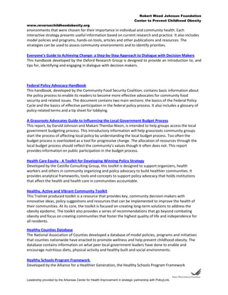 Robert Wood Johnson Foundation
Center to Prevent Childhood Obesity
www.reversechildhoodobesity.org
Leadership provided by the Arkansas Center for Health Improvement in strategic partnership with PolicyLink.
environments that were chosen for their importance in individual and community health. Each
interactive strategy presents useful information based on current research and practice. It also includes
model policies and programs, hands-on tools, articles and other publications and resources. The
strategies can be used to assess community environments and to identify priorities.
Everyone’s Guide to Achieving Change: a Step-by-Step Approach to Dialogue with Decision Makers
This handbook developed by the Oxford Research Group is designed to provide an introduction to, and
tips for, identifying and engaging in dialogue with decision makers.
Federal Policy Advocacy Handbook
This handbook, developed by the Community Food Security Coalition, contains basic information about
the policy process to enable its readers to become more effective advocates for community food
security and related issues. The document contains two main sections: the basics of the Federal Policy
Cycle and the basics of effective participation in the federal policy process. It also includes a glossary of
policy-related terms and a tip sheet for lobbying.
A Grassroots Advocates Guide to Influencing the Local Government Budget Process
This report, by Darold Johnson and Makani Themba-Nixon, is intended to help groups access the local
government budgeting process. This introductory information will help grassroots community groups
start the process of affecting local policy by understanding the local budget process. Too often the
budget process is overlooked as a tool for progressive change. The allocation of resources through the
local budget process should reflect the community’s values though it often does not. This report
provides information on public participation in the budget process.
Health Care Equity - A Toolkit for Developing Winning Policy Strategy
Developed by the Castillo Consulting Group, this toolkit is designed to support organizers, health
workers and others in community organizing and policy advocacy to build healthier communities. It
provides analytical frameworks, tools and concepts to support policy advocacy that holds institutions
that affect the health and health care in communities accountable.
Healthy, Active and Vibrant Community Toolkit
This Trailnet produced toolkit is a resource that provides key, community decision-makers with
innovative ideas, policy suggestions and resources that can be implemented to improve the health of
their communities. At its core, the toolkit is focused on creating long-term solutions to address the
obesity epidemic. The toolkit also provides a series of recommendations that go beyond combating
obesity and focus on creating communities that foster the highest quality of life and independence for
all residents.
Healthy Counties Database
The National Association of Counties developed a database of model policies, programs and initiatives
that counties nationwide have enacted to promote wellness and help prevent childhood obesity. The
database contains information on what peer local government leaders have done to enable and
encourage nutritious diets, physical activity and healthy built and social environments.
Healthy Schools Program Framework
Developed by the Alliance for a Healthier Generation, the Healthy Schools Program Framework
 