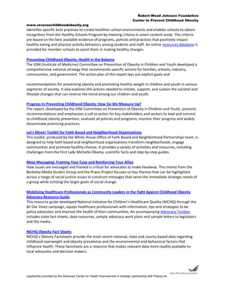Robert Wood Johnson Foundation
Center to Prevent Childhood Obesity
www.reversechildhoodobesity.org
Leadership provided by the Arkansas Center for Health Improvement in strategic partnership with PolicyLink.
identifies specific best practices to create healthier school environments and enables schools to obtain
recognition from the Healthy Schools Program by meeting criteria in seven content areas. The criteria
are based on the best available evidence of programs, policies and practices that positively impact
healthy eating and physical activity behaviors among students and staff. An online resources database is
provided for member schools to assist them in making healthy changes.
Preventing Childhood Obesity: Health in the Balance
The IOM (Institute of Medicine) Committee on Prevention of Obesity in Children and Youth developed a
comprehensive national strategy that recommends specific actions for families, schools, industry,
communities, and government. The action plan of this report lays out explicit goals and
recommendations for preventing obesity and promoting healthy weight in children and youth in various
segments of society. It also explores the actions needed to initiate, support, and sustain the societal and
lifestyle changes that can reverse the trend among our children and youth.
Progress in Preventing Childhood Obesity: How Do We Measure Up?
The report, developed by the IOM Committee on Prevention of Obesity in Children and Youth, presents
recommendations and emphasizes a call to action for key stakeholders and sectors to lead and commit
to childhood obesity prevention, evaluate all policies and programs, monitor their progress and widely
disseminate promising practices.
Let's Move! Toolkit for Faith-Based and Neighborhood Organizations
This toolkit, produced by the White House Office of Faith Based and Neighborhood Partnerships team, is
designed to help faith based and neighborhood organizations transform neighborhoods, engage
communities and promote healthy choices. It provides a variety of activities and resources, including
challenges from the First Lady Michelle Obama, scientific facts and step-by-step guides.
Meta Messaging: Framing Your Case and Reinforcing Your Allies
How issues are messaged and framed is critical for advocates to make headway. This memo from the
Berkeley Media Studies Group and the Praxis Project focuses on key themes that can be highlighted
across a range of social justice issues to construct messages that serve the immediate strategic needs of
a group while echoing the larger goals of social change.
Mobilizing Healthcare Professionals as Community Leaders in the Fight Against Childhood Obesity
Advocacy Resource Guide
This resource guide developed National Initiative for Children’s Healthcare Quality (NICHQ) through the
Be Our Voice campaign, equips healthcare professionals with information, tips and strategies to be
policy advocates and improve the health of their communities. An accompanying Advocacy Toolbox
includes state fact sheets, data resources, sample advocacy work plans and sample letters to legislators
and the media.
NICHQ Obesity Fact Sheets
NICHQ’s Obesity Factsheets provide the most recent national, state and county-based data regarding
childhood overweight and obesity prevalence and the environmental and behavioral factors that
influence health. These factsheets are a resource that makes relevant data more readily available to
local advocates and decision makers.
 