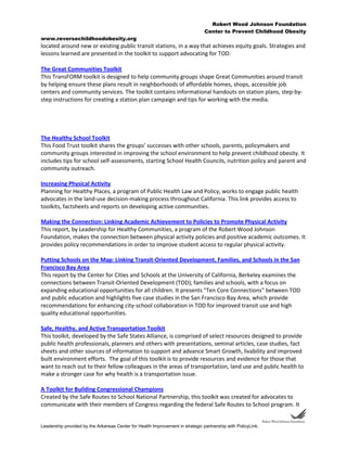 Robert Wood Johnson Foundation
Center to Prevent Childhood Obesity
www.reversechildhoodobesity.org
Leadership provided by the Arkansas Center for Health Improvement in strategic partnership with PolicyLink.
located around new or existing public transit stations, in a way that achieves equity goals. Strategies and
lessons learned are presented in the toolkit to support advocating for TOD.
The Great Communities Toolkit
This TransFORM toolkit is designed to help community groups shape Great Communities around transit
by helping ensure these plans result in neighborhoods of affordable homes, shops, accessible job
centers and community services. The toolkit contains informational handouts on station plans, step-by-
step instructions for creating a station plan campaign and tips for working with the media.
The Healthy School Toolkit
This Food Trust toolkit shares the groups’ successes with other schools, parents, policymakers and
community groups interested in improving the school environment to help prevent childhood obesity. It
includes tips for school self-assessments, starting School Health Councils, nutrition policy and parent and
community outreach.
Increasing Physical Activity
Planning for Healthy Places, a program of Public Health Law and Policy, works to engage public health
advocates in the land-use decision-making process throughout California. This link provides access to
toolkits, factsheets and reports on developing active communities.
Making the Connection: Linking Academic Achievement to Policies to Promote Physical Activity
This report, by Leadership for Healthy Communities, a program of the Robert Wood Johnson
Foundation, makes the connection between physical activity policies and positive academic outcomes. It
provides policy recommendations in order to improve student access to regular physical activity.
Putting Schools on the Map: Linking Transit-Oriented Development, Families, and Schools in the San
Francisco Bay Area
This report by the Center for Cities and Schools at the University of California, Berkeley examines the
connections between Transit-Oriented Development (TOD), families and schools, with a focus on
expanding educational opportunities for all children. It presents "Ten Core Connections" between TOD
and public education and highlights five case studies in the San Francisco Bay Area, which provide
recommendations for enhancing city-school collaboration in TOD for improved transit use and high
quality educational opportunities.
Safe, Healthy, and Active Transportation Toolkit
This toolkit, developed by the Safe States Alliance, is comprised of select resources designed to provide
public health professionals, planners and others with presentations, seminal articles, case studies, fact
sheets and other sources of information to support and advance Smart Growth, livability and improved
built environment efforts. The goal of this toolkit is to provide resources and evidence for those that
want to reach out to their fellow colleagues in the areas of transportation, land use and public health to
make a stronger case for why health is a transportation issue.
A Toolkit for Building Congressional Champions
Created by the Safe Routes to School National Partnership, this toolkit was created for advocates to
communicate with their members of Congress regarding the federal Safe Routes to School program. It
 