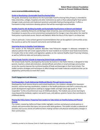 Robert Wood Johnson Foundation
Center to Prevent Childhood Obesity
www.reversechildhoodobesity.org
Leadership provided by the Arkansas Center for Health Improvement in strategic partnership with PolicyLink.
Guide to Developing a Sustainable Food Purchasing Policy
This guide, directed by Food Alliance for the Sustainable Food Purchasing Policy Project, is intended to
help universities, colleges, hospitals and other institutions (as well as those advocating for food system
change) create, promote and implement practical sustainable food purchasing policies. It offers a
framework to help institutions develop policies that will be meaningful and achievable.
Healthy Food For All: Building Equitable and Sustainable Food Systems in Detroit and Oakland
This report, created by PolicyLink and Michigan State University, was commissioned by the Fair Food
Foundation to assess the current environment and potential for change in two cities where the need for
food justice is particularly acute: Detroit and Oakland. While the focus of this report is on these two
cities in particular, it also contains general recommendations that can be applied in communities across
the country as well as the research instruments and methods used.
Improving Access to Healthy Food Advocacy
This section of the PolicyLink website describes how PolicyLink engages in advocacy campaigns to
advance policies that will create opportunities for local residents to transform local food environments.
It includes links to fact sheets and legislative updates on the national Healthy Food Financing Initiative,
as well as California state and local policy resources.
School Foods Tool Kit: A Guide to Improving School Foods and Beverages
The School Foods Tool Kit, developed by the Center for Science in the Public Interest, is designed to help
parents, teachers, school administrators, elected officials and others in small and large communities
across the country improve the nutritional quality of foods and beverages in their local schools. The
toolkit contains strategies and techniques to affect change and model materials and policies that can be
adapted by communities to meet their needs.
Youth Engagement and Advocacy
First Responders: Youth Addressing Childhood Obesity Through Service-Learning
Developed by Youth Service America and United Healthcare, this module is designed for classroom
teachers, service-learning coordinators, students in the health professions and staff in community and
youth development organizations seeking to engage middle and high school-age-youth as “first
responders” to the critical American issue of childhood obesity. The module uses service-learning to
move beyond the textbook, explore real world issues, and address systemic factors that contribute to
childhood obesity.
Playing the Policy Game: Preparing Teen Leaders to Take Action on Healthy Eating and Physical
Activity
This toolkit, created by California Project LEAN, highlights nutrition and physical activity policies in
schools and communities that teens can pursue with adult guidance. The toolkit includes a collection of
activities and success stories of California teens making nutrition and physical activity policy changes in
their communities.
 