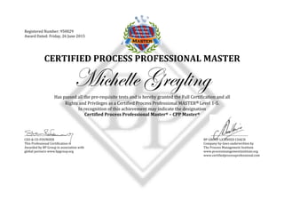  
	
  
	
  
Registered	
  Number:	
  950029	
  
Award	
  Dated:	
  Friday,	
  26	
  June	
  2015	
  
	
  
CERTIFIED	
  PROCESS	
  PROFESSIONAL	
  MASTER	
  
Michelle Greyling
Has	
  passed	
  all	
  the	
  pre-­‐requisite	
  tests	
  and	
  is	
  hereby	
  granted	
  the	
  Full	
  Certification	
  and	
  all	
  	
  
Rights	
  and	
  Privileges	
  as	
  a	
  Certified	
  Process	
  Professional	
  MASTER®	
  Level	
  1-­‐5.	
  
In	
  recognition	
  of	
  this	
  achievement	
  may	
  indicate	
  the	
  designation	
  	
  
Certified	
  Process	
  Professional	
  Master®	
  –	
  CPP	
  Master®
	
   	
   	
  
-­‐-­‐-­‐-­‐-­‐-­‐-­‐-­‐-­‐-­‐-­‐-­‐-­‐-­‐-­‐-­‐-­‐-­‐-­‐-­‐-­‐-­‐-­‐-­‐-­‐-­‐-­‐-­‐-­‐-­‐-­‐-­‐-­‐-­‐-­‐-­‐-­‐	
  
CEO	
  &	
  CO-­‐FOUNDER	
  
This	
  Professional	
  Certification	
  is	
  
Awarded	
  by	
  BP	
  Group	
  in	
  association	
  with	
  
global	
  partners	
  www.bpgroup.org	
  
	
   	
  	
  	
  	
  	
  	
  	
  	
  	
  	
  -­‐-­‐-­‐-­‐-­‐-­‐-­‐-­‐-­‐-­‐-­‐-­‐-­‐-­‐-­‐-­‐-­‐-­‐-­‐-­‐-­‐-­‐-­‐-­‐-­‐-­‐-­‐-­‐-­‐-­‐-­‐-­‐-­‐	
  
BP	
  GROUP	
  LICENSED	
  COACH	
  
Company	
  by-­‐laws	
  underwritten	
  by	
  	
  
The	
  Process	
  Management	
  Institute	
  
www.processmangementinstitute.org	
  	
  
www.certifiedprocessprofessional.com	
  
	
  
 
