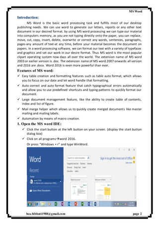 MS Word
bca.bibhuti1988@gmail.com page 2
Introduction:
MS Word is the basic word processing task and fulfills most of our desktop
publishing needs. We can use word to generate our letters, reports or any other text
document in our desired format. by using MS word processing we can type our material
into computers memory, as you are not typing directly onto the paper, you can replace,
move, cut, copy, insert, delete, overwrite or correct any words, sentences, paragraphs,
pages-any amount of text-at any time, before your material becomes the document on
papers. In a word processing software, we can format our text with a variety of typefaces
and graphics and set our work in our desire format. Thus MS word is the most popular
clipart operating system now days all over the world. The extension name of MS word
2003 or earlier version is .doc. The extension name of MS word 2007 onwards all version
and 2016 are .docx. Word 2016 is even more powerful than ever.
Features of MS word:
 Easy table creation and formatting features such as table auto format, which allows
you to focus on our date and let word handle that formatting.
 Auto correct and auto format feature that catch typographical errors automatically
and allow you to use predefined shortcuts and typing patterns to quickly format our
document.
 Large document management feature, like the ability to create table of contents,
index and list of figure.
 Mail merge helper which allows us to quickly create merged documents like master
mailing and mailing labels.
 Automation by means of macro creation.
1. Open the MS word IDE:
 Click the start button at the left button on your screen. (display the start button
dialog box)
 Click on all programsword 2016.
Or press “Windows + r” and type WinWord.
 